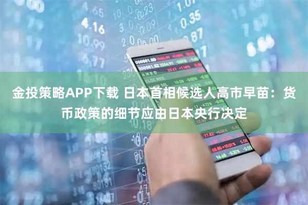 金投策略APP下载 日本首相候选人高市早苗：货币政策的细节应由日本央行决定