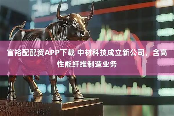 富裕配配资APP下载 中材科技成立新公司，含高性能纤维制造业务