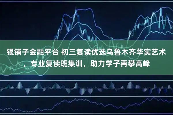 银铺子金融平台 初三复读优选乌鲁木齐华实艺术，专业复读班集训，助力学子再攀高峰