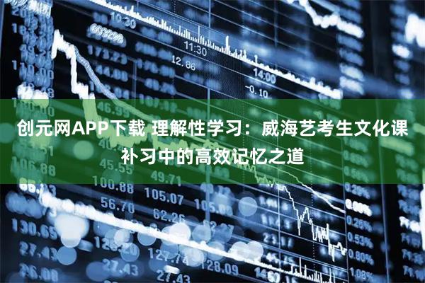 创元网APP下载 理解性学习：威海艺考生文化课补习中的高效记忆之道