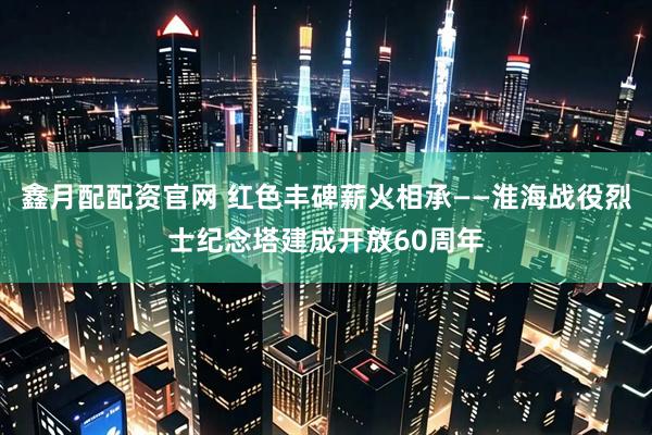 鑫月配配资官网 红色丰碑薪火相承——淮海战役烈士纪念塔建成开放60周年