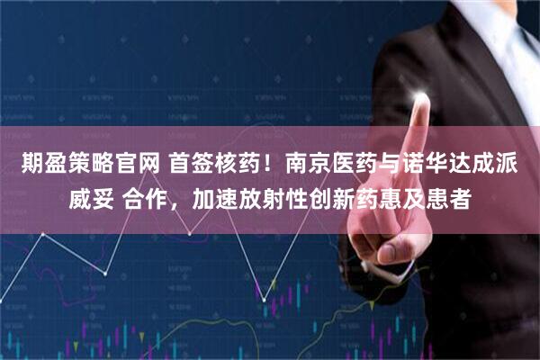 期盈策略官网 首签核药！南京医药与诺华达成派威妥 合作，加速放射性创新药惠及患者