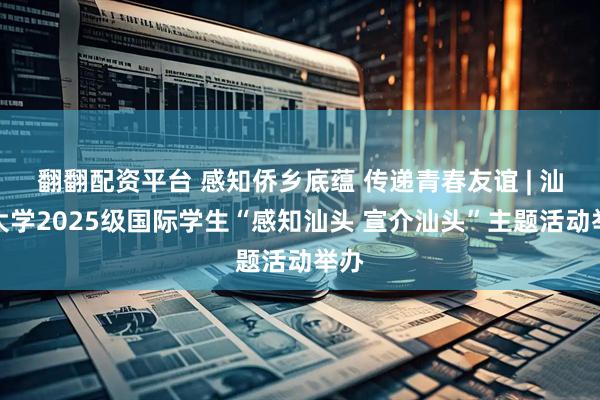 翻翻配资平台 感知侨乡底蕴 传递青春友谊 | 汕头大学2025级国际学生“感知汕头 宣介汕头”主题活动举办