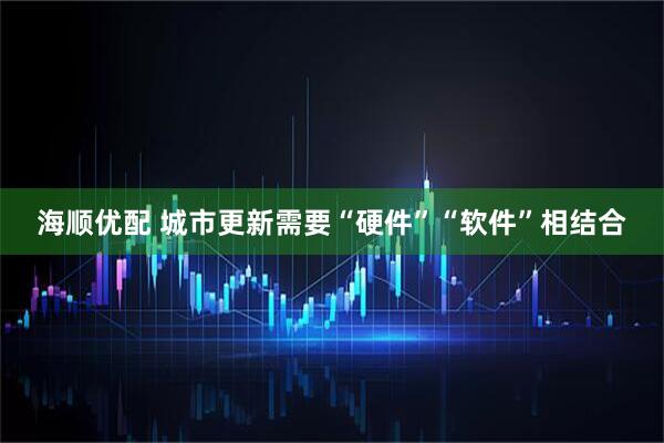 海顺优配 城市更新需要“硬件”“软件”相结合