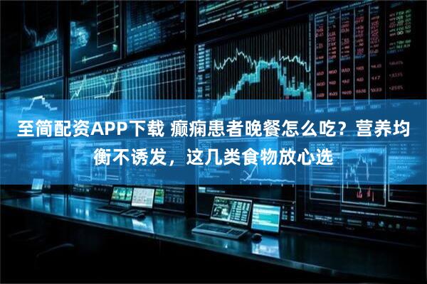 至简配资APP下载 癫痫患者晚餐怎么吃？营养均衡不诱发，这几类食物放心选
