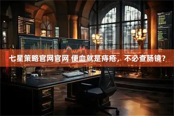 七星策略官网官网 便血就是痔疮，不必查肠镜？