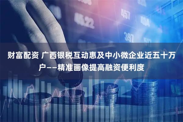 财富配资 广西银税互动惠及中小微企业近五十万户——精准画像提高融资便利度
