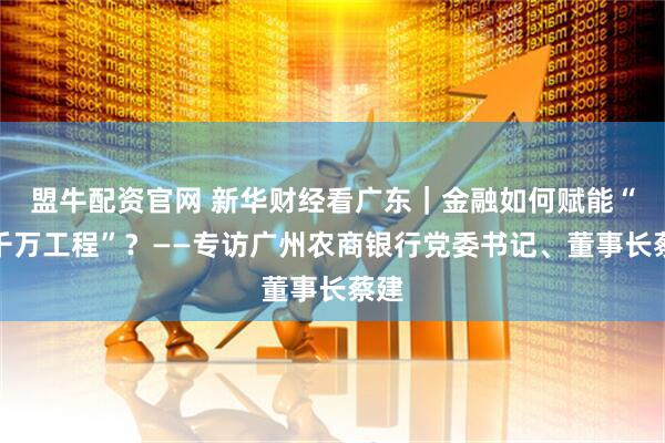盟牛配资官网 新华财经看广东｜金融如何赋能“百千万工程”？——专访广州农商银行党委书记、董事长蔡建