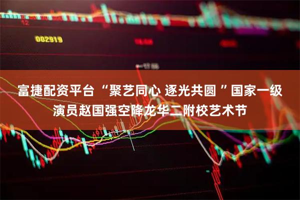 富捷配资平台 “聚艺同心 逐光共圆 ”国家一级演员赵国强空降龙华二附校艺术节