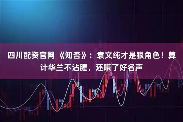 四川配资官网 《知否》：袁文纯才是狠角色！算计华兰不沾腥，还赚了好名声