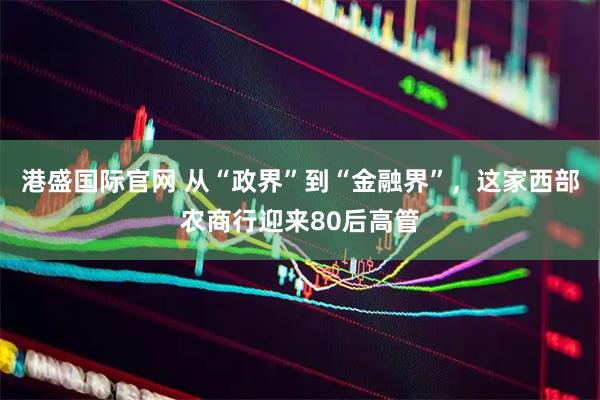 港盛国际官网 从“政界”到“金融界”，这家西部农商行迎来80后高管
