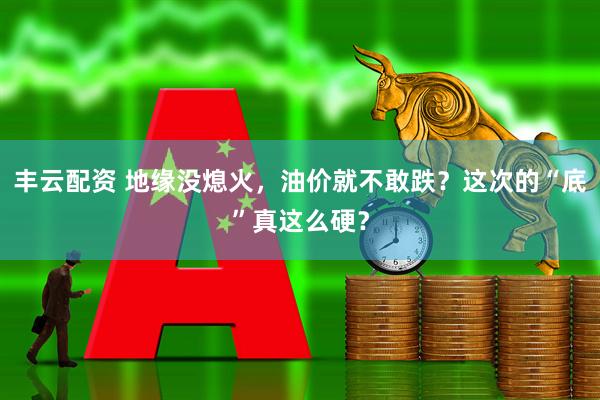 丰云配资 地缘没熄火，油价就不敢跌？这次的“底”真这么硬？
