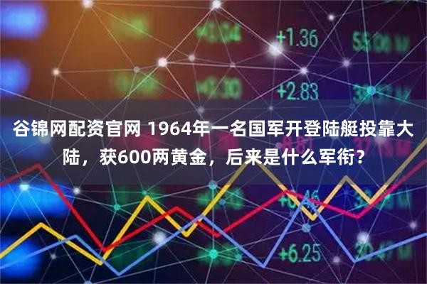 谷锦网配资官网 1964年一名国军开登陆艇投靠大陆，获600两黄金，后来是什么军衔？