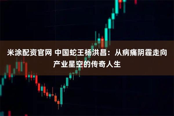 米涂配资官网 中国蛇王杨洪昌：从病痛阴霾走向产业星空的传奇人生
