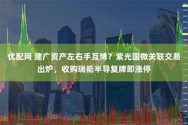 优配网 建广资产左右手互博？紫光国微关联交易出炉，收购瑞能半导复牌即涨停