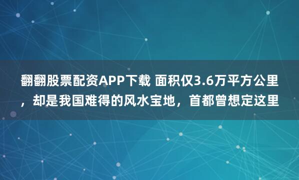 翻翻股票配资APP下载 面积仅3.6万平方公里，却是我国难得的风水宝地，首都曾想定这里