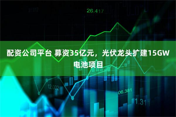 配资公司平台 募资35亿元，光伏龙头扩建15GW电池项目
