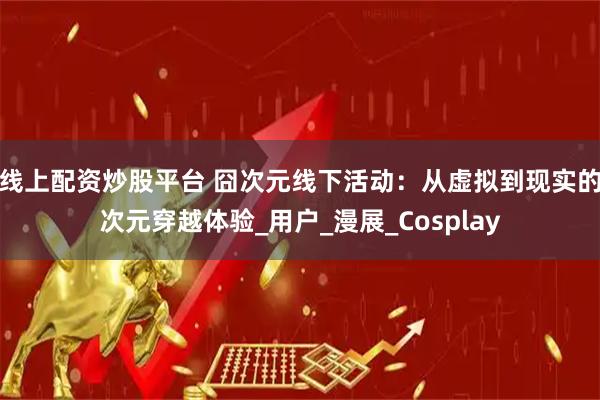 线上配资炒股平台 囧次元线下活动：从虚拟到现实的次元穿越体验_用户_漫展_Cosplay