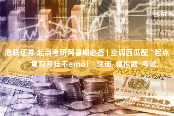 港联证券 起点考研网暑期必备 | 空调西瓜配“起点”，复习开挂不emo！_注册_模拟题_考试