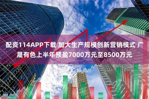配资114APP下载 加大生产规模创新营销模式 广晟有色上半年预盈7000万元至8500万元