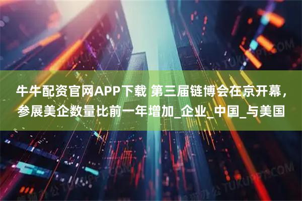牛牛配资官网APP下载 第三届链博会在京开幕，参展美企数量比前一年增加_企业_中国_与美国