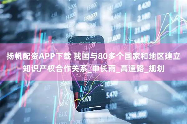 扬帆配资APP下载 我国与80多个国家和地区建立知识产权合作关系_申长雨_高速路_规划