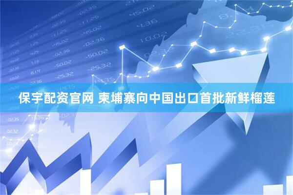 保宇配资官网 柬埔寨向中国出口首批新鲜榴莲