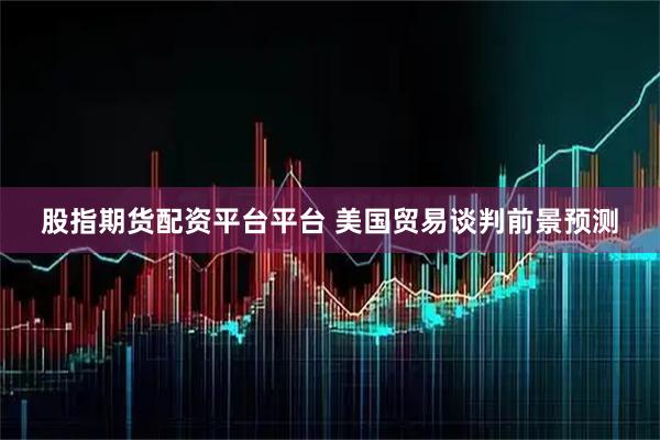 股指期货配资平台平台 美国贸易谈判前景预测