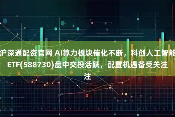 沪深通配资官网 AI算力板块催化不断，科创人工智能ETF(588730)盘中交投活跃，配置机遇备受关注