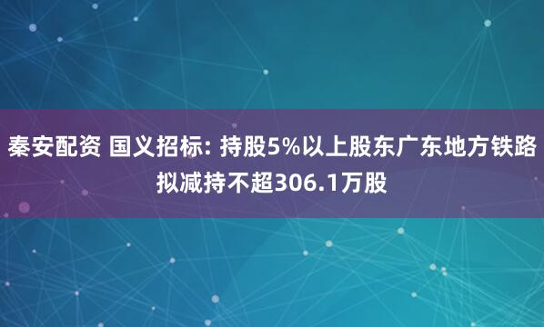 秦安配资 国义招标: 持股5%以上股东广东地方铁路拟减持不超306.1万股