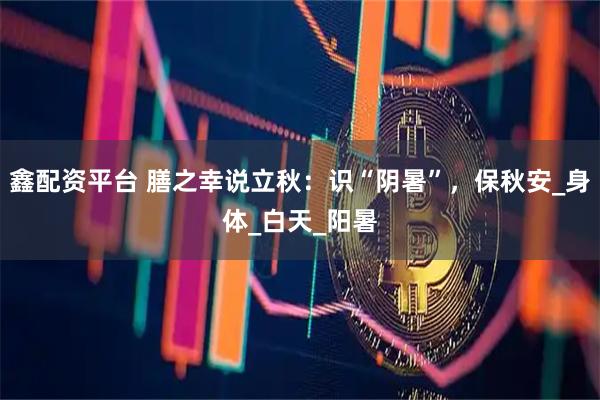 鑫配资平台 膳之幸说立秋：识“阴暑”，保秋安_身体_白天_阳暑
