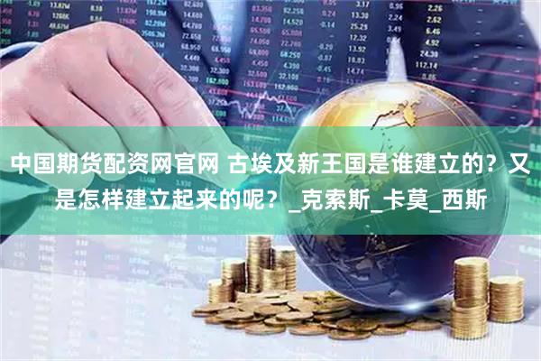 中国期货配资网官网 古埃及新王国是谁建立的？又是怎样建立起来的呢？_克索斯_卡莫_西斯
