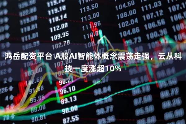 鸿岳配资平台 A股AI智能体概念震荡走强，云从科技一度涨超10%