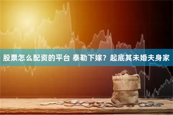 股票怎么配资的平台 泰勒下嫁？起底其未婚夫身家
