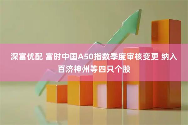 深富优配 富时中国A50指数季度审核变更 纳入百济神州等四只个股